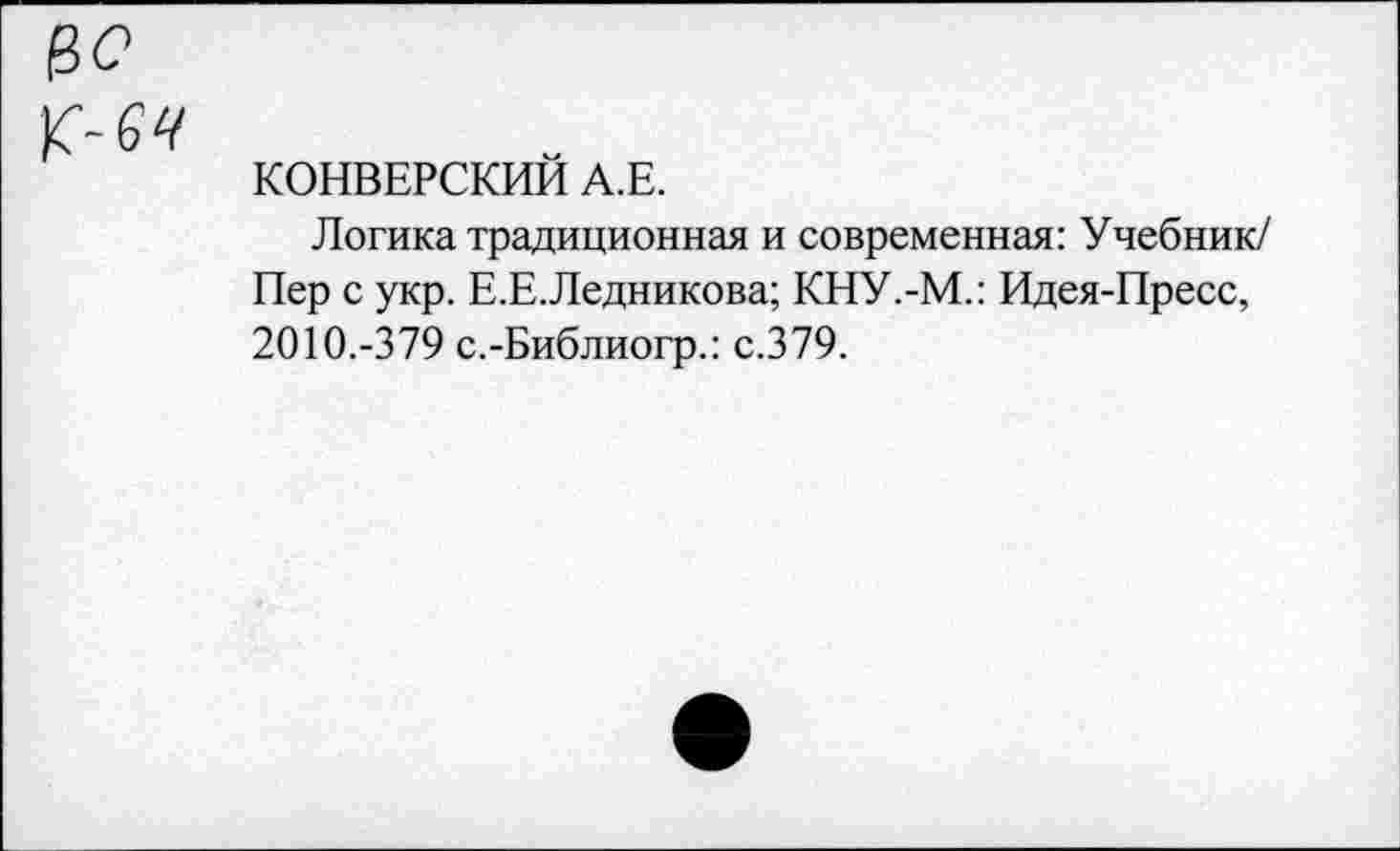 ﻿к-
КОНВЕРСИЕЙ А.Е.
Логика традиционная и современная: Учебник/ Пер с укр. Е.Е.Ледникова; КНУ.-М.: Идея-Пресс, 2010.-379 с.-Библиогр.: с.379.